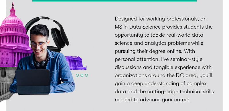 Designed for working professionals, an MS in Data Science provides students the opportunity to tackle real-world data science and analytics problems while pursuing their degree online. With personal attention, live seminar-style discussions and tangible experience with organizations around the DC area, you’ll gain a deep understanding of complex data and the cutting-edge technical skills needed to advance your career.