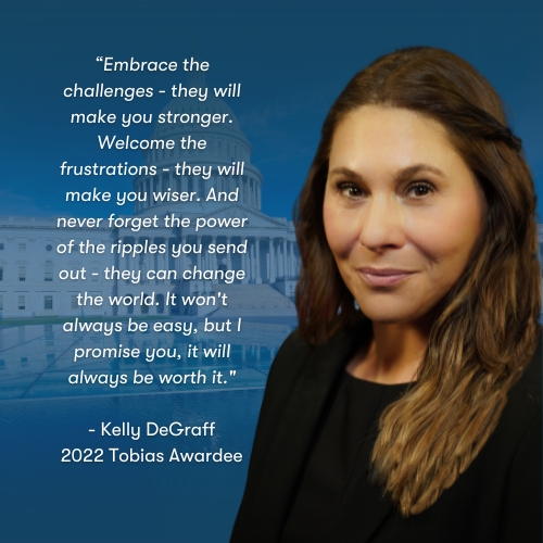 Embrace the challenges - they will make you stronger. Welcome the frustrations - they will make you wiser. And never forget the power of the ripples you send out - they can change the world. It won't always be easy. - Kelly DeGraff, 2022 Tobias Awardee